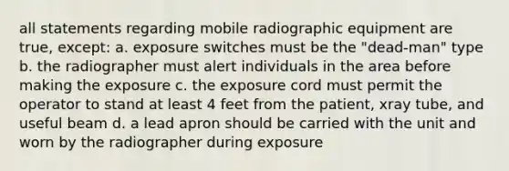 all statements regarding mobile radiographic equipment are true, except: a. exposure switches must be the "dead-man" type b. the radiographer must alert individuals in the area before making the exposure c. the exposure cord must permit the operator to stand at least 4 feet from the patient, xray tube, and useful beam d. a lead apron should be carried with the unit and worn by the radiographer during exposure