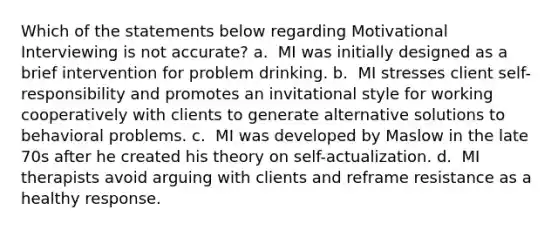 Which of the statements below regarding Motivational Interviewing is not accurate? a. ​ MI was initially designed as a brief intervention for problem drinking. b. ​ MI stresses client self-responsibility and promotes an invitational style for working cooperatively with clients to generate alternative solutions to behavioral problems. c. ​ MI was developed by Maslow in the late 70s after he created his theory on self-actualization. d. ​ MI therapists avoid arguing with clients and reframe resistance as a healthy response.