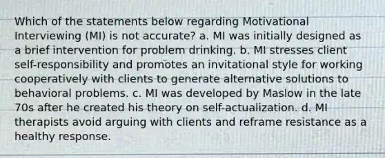 Which of the statements below regarding Motivational Interviewing (MI) is not accurate? a. MI was initially designed as a brief intervention for problem drinking. b. MI stresses client self-responsibility and promotes an invitational style for working cooperatively with clients to generate alternative solutions to behavioral problems. c. MI was developed by Maslow in the late 70s after he created his theory on self-actualization. d. MI therapists avoid arguing with clients and reframe resistance as a healthy response.