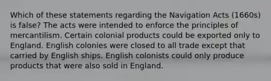 Which of these statements regarding the Navigation Acts (1660s) is false? The acts were intended to enforce the principles of mercantilism. Certain colonial products could be exported only to England. English colonies were closed to all trade except that carried by English ships. English colonists could only produce products that were also sold in England.