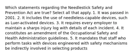 Which statements regarding the Needlestick Safety and Prevention Act are true? Select all that apply. 1. It was passed in 2001. 2. It includes the use of needleless-capable devices, such as Luer-activated devices. 3. It requires every employer to maintain a sharps injury log with details of each incident. 4. It constitutes an amendment of the Occupational Safety and Health Administration guidelines. 5. It mandates that staff who perform tasks with devices engineered with safety mechanisms be indirectly involved in selecting products