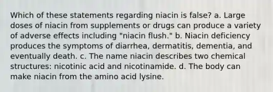 Which of these statements regarding niacin is false? a. Large doses of niacin from supplements or drugs can produce a variety of adverse effects including "niacin flush." b. Niacin deficiency produces the symptoms of diarrhea, dermatitis, dementia, and eventually death. c. The name niacin describes two chemical structures: nicotinic acid and nicotinamide. d. The body can make niacin from the amino acid lysine.