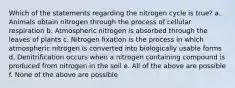 Which of the statements regarding the nitrogen cycle is true? a. Animals obtain nitrogen through the process of cellular respiration b. Atmospheric nitrogen is absorbed through the leaves of plants c. Nitrogen fixation is the process in which atmospheric nitrogen is converted into biologically usable forms d. Denitrification occurs when a nitrogen containing compound is produced from nitrogen in the soil e. All of the above are possible f. None of the above are possible