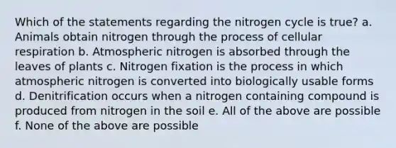 Which of the statements regarding <a href='https://www.questionai.com/knowledge/kbs8ipDdy2-the-nitrogen-cycle' class='anchor-knowledge'>the nitrogen cycle</a> is true? a. Animals obtain nitrogen through the process of <a href='https://www.questionai.com/knowledge/k1IqNYBAJw-cellular-respiration' class='anchor-knowledge'>cellular respiration</a> b. Atmospheric nitrogen is absorbed through the leaves of plants c. Nitrogen fixation is the process in which atmospheric nitrogen is converted into biologically usable forms d. Denitrification occurs when a nitrogen containing compound is produced from nitrogen in the soil e. All of the above are possible f. None of the above are possible