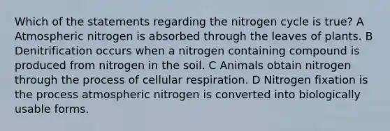 Which of the statements regarding the nitrogen cycle is true? A Atmospheric nitrogen is absorbed through the leaves of plants. B Denitrification occurs when a nitrogen containing compound is produced from nitrogen in the soil. C Animals obtain nitrogen through the process of cellular respiration. D Nitrogen fixation is the process atmospheric nitrogen is converted into biologically usable forms.