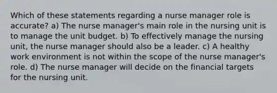 Which of these statements regarding a nurse manager role is accurate? a) The nurse manager's main role in the nursing unit is to manage the unit budget. b) To effectively manage the nursing unit, the nurse manager should also be a leader. c) A healthy work environment is not within the scope of the nurse manager's role. d) The nurse manager will decide on the financial targets for the nursing unit.