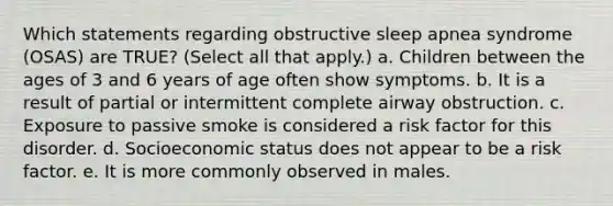 Which statements regarding obstructive sleep apnea syndrome (OSAS) are TRUE? (Select all that apply.) a. Children between the ages of 3 and 6 years of age often show symptoms. b. It is a result of partial or intermittent complete airway obstruction. c. Exposure to passive smoke is considered a risk factor for this disorder. d. Socioeconomic status does not appear to be a risk factor. e. It is more commonly observed in males.