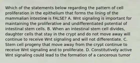 Which of the statements below regarding the pattern of cell proliferation in the epithelium that forms the lining of the mammalian intestine is FALSE? A. Wnt signaling is important for maintaining the proliferative and undifferentiated potential of intestinal stem cells. B. When an intestinal stem cell divides, daughter cells that stay in the crypt and do not move away will continue to receive Wnt signaling and will not differentiate. C. Stem cell progeny that move away from the crypt continue to receive Wnt signaling and to proliferate. D. Constitutively active Wnt signaling could lead to the formation of a cancerous tumor