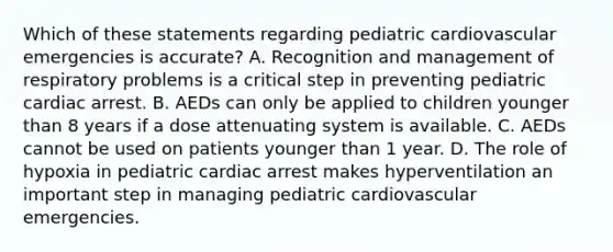 Which of these statements regarding pediatric cardiovascular emergencies is​ accurate? A. Recognition and management of respiratory problems is a critical step in preventing pediatric cardiac arrest. B. AEDs can only be applied to children younger than 8 years if a dose attenuating system is available. C. AEDs cannot be used on patients younger than 1 year. D. The role of hypoxia in pediatric cardiac arrest makes hyperventilation an important step in managing pediatric cardiovascular emergencies.