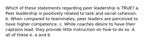 Which of these statements regarding peer leadership is TRUE? a. Peer leadership is positively related to task and social cohesion. b. When compared to teammates, peer leaders are perceived to have higher competence. c. While coaches desire to have their captains lead, they provide little instruction on how to do so. d. all of these e. a and b