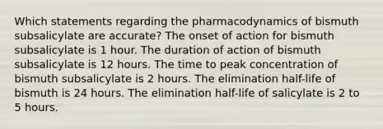 Which statements regarding the pharmacodynamics of bismuth subsalicylate are accurate? The onset of action for bismuth subsalicylate is 1 hour. The duration of action of bismuth subsalicylate is 12 hours. The time to peak concentration of bismuth subsalicylate is 2 hours. The elimination half-life of bismuth is 24 hours. The elimination half-life of salicylate is 2 to 5 hours.