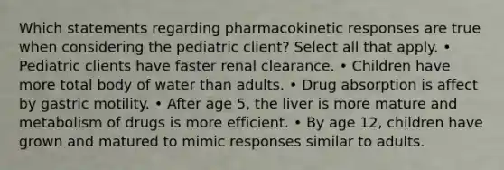 Which statements regarding pharmacokinetic responses are true when considering the pediatric client? Select all that apply. • Pediatric clients have faster renal clearance. • Children have more total body of water than adults. • Drug absorption is affect by gastric motility. • After age 5, the liver is more mature and metabolism of drugs is more efficient. • By age 12, children have grown and matured to mimic responses similar to adults.