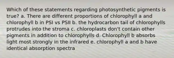 Which of these statements regarding photosynthetic pigments is true? a. There are different proportions of chlorophyll a and chlorophyll b in PSI vs PSII b. the hydrocarbon tail of chlorophylls protrudes into the stroma c. chloroplasts don't contain other pigments in addition to chlorophylls d. Chlorophyll b absorbs light most strongly in the infrared e. chlorophyll a and b have identical absorption spectra