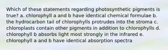 Which of these statements regarding photosynthetic pigments is true? a. chlorophyll a and b have identical chemical formulae b. the hydrocarbon tail of chlorophylls protrudes into the stroma c. chloroplasts contain other pigments in addition to chlorophylls d. chlorophyll b absorbs light most strongly in the infrared e. chlorophyll a and b have identical absorption spectra