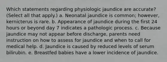 Which statements regarding physiologic jaundice are accurate? (Select all that apply.) a. Neonatal jaundice is common; however, kernicterus is rare. b. Appearance of jaundice during the first 24 hours or beyond day 7 indicates a pathologic process. c. Because jaundice may not appear before discharge, parents need instruction on how to assess for jaundice and when to call for medical help. d. Jaundice is caused by reduced levels of serum bilirubin. e. Breastfed babies have a lower incidence of jaundice.