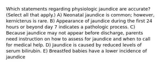 Which statements regarding physiologic jaundice are accurate? (Select all that apply.) A) Neonatal jaundice is common; however, kernicterus is rare. B) Appearance of jaundice during the first 24 hours or beyond day 7 indicates a pathologic process. C) Because jaundice may not appear before discharge, parents need instruction on how to assess for jaundice and when to call for medical help. D) Jaundice is caused by reduced levels of serum bilirubin. E) Breastfed babies have a lower incidence of jaundice