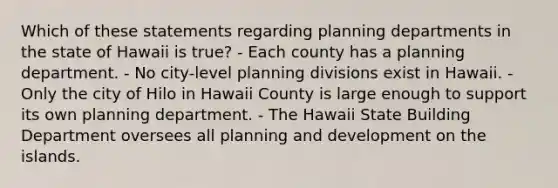 Which of these statements regarding planning departments in the state of Hawaii is true? - Each county has a planning department. - No city-level planning divisions exist in Hawaii. - Only the city of Hilo in Hawaii County is large enough to support its own planning department. - The Hawaii State Building Department oversees all planning and development on the islands.