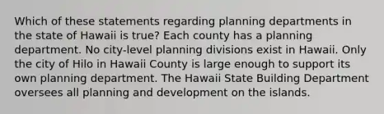 Which of these statements regarding planning departments in the state of Hawaii is true? Each county has a planning department. No city-level planning divisions exist in Hawaii. Only the city of Hilo in Hawaii County is large enough to support its own planning department. The Hawaii State Building Department oversees all planning and development on the islands.