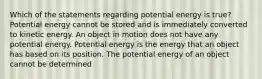 Which of the statements regarding potential energy is true? Potential energy cannot be stored and is immediately converted to kinetic energy. An object in motion does not have any potential energy. Potential energy is the energy that an object has based on its position. The potential energy of an object cannot be determined