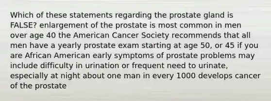 Which of these statements regarding the prostate gland is FALSE? enlargement of the prostate is most common in men over age 40 the American Cancer Society recommends that all men have a yearly prostate exam starting at age 50, or 45 if you are African American early symptoms of prostate problems may include difficulty in urination or frequent need to urinate, especially at night about one man in every 1000 develops cancer of the prostate