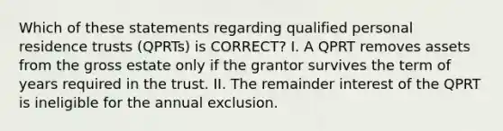 Which of these statements regarding qualified personal residence trusts (QPRTs) is CORRECT? I. A QPRT removes assets from the gross estate only if the grantor survives the term of years required in the trust. II. The remainder interest of the QPRT is ineligible for the annual exclusion.