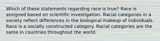 Which of these statements regarding race is true? Race is assigned based on scientific investigation. Racial categories in a society reflect differences in the biological makeup of individuals. Race is a socially constructed category. Racial categories are the same in countries throughout the world.