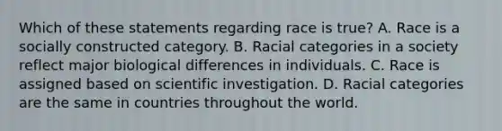 Which of these statements regarding race is true? A. Race is a socially constructed category. B. Racial categories in a society reflect major biological differences in individuals. C. Race is assigned based on scientific investigation. D. Racial categories are the same in countries throughout the world.