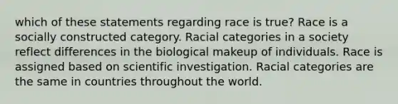 which of these statements regarding race is true? Race is a socially constructed category. Racial categories in a society reflect differences in the biological makeup of individuals. Race is assigned based on scientific investigation. Racial categories are the same in countries throughout the world.