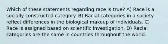 Which of these statements regarding race is true? A) Race is a socially constructed category. B) Racial categories in a society reflect differences in the biological makeup of individuals. C) Race is assigned based on scientific investigation. D) Racial categories are the same in countries throughout the world.