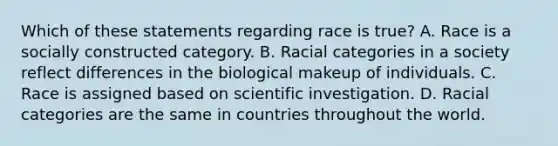 Which of these statements regarding race is true? A. Race is a socially constructed category. B. Racial categories in a society reflect differences in the biological makeup of individuals. C. Race is assigned based on scientific investigation. D. Racial categories are the same in countries throughout the world.