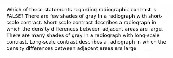 Which of these statements regarding radiographic contrast is FALSE? There are few shades of gray in a radiograph with short-scale contrast. Short-scale contrast describes a radiograph in which the density differences between adjacent areas are large. There are many shades of gray in a radiograph with long-scale contrast. Long-scale contrast describes a radiograph in which the density differences between adjacent areas are large.