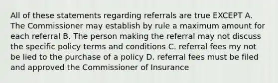 All of these statements regarding referrals are true EXCEPT A. The Commissioner may establish by rule a maximum amount for each referral B. The person making the referral may not discuss the specific policy terms and conditions C. referral fees my not be lied to the purchase of a policy D. referral fees must be filed and approved the Commissioner of Insurance