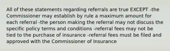 All of these statements regarding referrals are true EXCEPT -the Commissioner may establish by rule a maximum amount for each referral -the person making the referral may not discuss the specific policy terms and conditions -referral fees may not be tied to the purchase of insurance -referral fees must be filed and approved with the Commissioner of Insurance