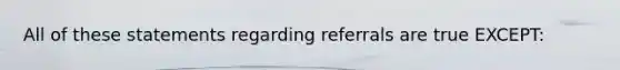 All of these statements regarding referrals are true EXCEPT: