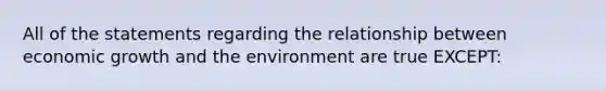 All of the statements regarding the relationship between economic growth and the environment are true EXCEPT: