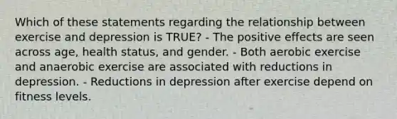 Which of these statements regarding the relationship between exercise and depression is TRUE? - The positive effects are seen across age, health status, and gender. - Both aerobic exercise and anaerobic exercise are associated with reductions in depression. - Reductions in depression after exercise depend on fitness levels.