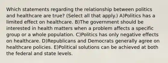 Which statements regarding the relationship between politics and healthcare are true? (Select all that apply.) A)Politics has a limited effect on healthcare. B)The government should be interested in health matters when a problem affects a specific group or a whole population. C)Politics has only negative effects on healthcare. D)Republicans and Democrats generally agree on healthcare policies. E)Political solutions can be achieved at both the federal and state levels.