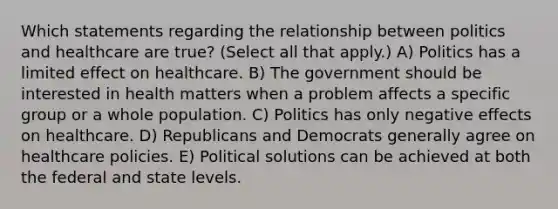 Which statements regarding the relationship between politics and healthcare are true? (Select all that apply.) A) Politics has a limited effect on healthcare. B) The government should be interested in health matters when a problem affects a specific group or a whole population. C) Politics has only negative effects on healthcare. D) Republicans and Democrats generally agree on healthcare policies. E) Political solutions can be achieved at both the federal and state levels.