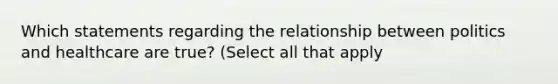 Which statements regarding the relationship between politics and healthcare are true? (Select all that apply