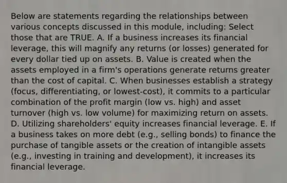 Below are statements regarding the relationships between various concepts discussed in this module, including: Select those that are TRUE. A. If a business increases its financial leverage, this will magnify any returns (or losses) generated for every dollar tied up on assets. B. Value is created when the assets employed in a firm's operations generate returns greater than the cost of capital. C. When businesses establish a strategy (focus, differentiating, or lowest-cost), it commits to a particular combination of the profit margin (low vs. high) and asset turnover (high vs. low volume) for maximizing return on assets. D. Utilizing shareholders' equity increases financial leverage. E. If a business takes on more debt (e.g., selling bonds) to finance the purchase of tangible assets or the creation of intangible assets (e.g., investing in training and development), it increases its financial leverage.