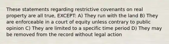 These statements regarding restrictive covenants on real property are all true, EXCEPT: A) They run with the land B) They are enforceable in a court of equity unless contrary to public opinion C) They are limited to a specific time period D) They may be removed from the record without legal action