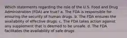 Which statements regarding the role of the U.S. Food and Drug Administration (FDA) are true? a. The FDA is responsible for ensuring the security of human drugs. b. The FDA ensures the availability of effective drugs. c. The FDA takes action against any supplement that is deemed to be unsafe. d. The FDA facilitates the availability of safe drugs