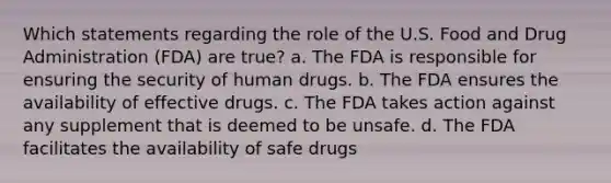 Which statements regarding the role of the U.S. Food and Drug Administration (FDA) are true? a. The FDA is responsible for ensuring the security of human drugs. b. The FDA ensures the availability of effective drugs. c. The FDA takes action against any supplement that is deemed to be unsafe. d. The FDA facilitates the availability of safe drugs