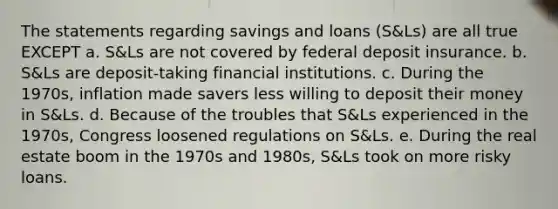 The statements regarding savings and loans (S&Ls) are all true EXCEPT a. S&Ls are not covered by federal deposit insurance. b. S&Ls are deposit-taking financial institutions. c. During the 1970s, inflation made savers less willing to deposit their money in S&Ls. d. Because of the troubles that S&Ls experienced in the 1970s, Congress loosened regulations on S&Ls. e. During the real estate boom in the 1970s and 1980s, S&Ls took on more risky loans.