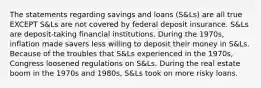 The statements regarding savings and loans (S&Ls) are all true EXCEPT S&Ls are not covered by federal deposit insurance. S&Ls are deposit-taking financial institutions. During the 1970s, inflation made savers less willing to deposit their money in S&Ls. Because of the troubles that S&Ls experienced in the 1970s, Congress loosened regulations on S&Ls. During the real estate boom in the 1970s and 1980s, S&Ls took on more risky loans.