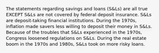 The statements regarding savings and loans (S&Ls) are all true EXCEPT S&Ls are not covered by federal deposit insurance. S&Ls are deposit-taking financial institutions. During the 1970s, inflation made savers less willing to deposit their money in S&Ls. Because of the troubles that S&Ls experienced in the 1970s, Congress loosened regulations on S&Ls. During the real estate boom in the 1970s and 1980s, S&Ls took on more risky loans.