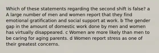 Which of these statements regarding the second shift is false? a A large number of men and women report that they find emotional gratification and social support at work. b The gender gap in the amount of domestic work done by men and women has virtually disappeared. c Women are more likely than men to be caring for aging parents. d Women report stress as one of their greatest concerns.