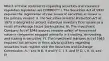 Which of these statements regarding securities and insurance regulation legislation are CORRECT? I. The Securities Act of 1933 requires the registration of new issues of securities or issues in the primary market. II. The Securities Investor Protection Act of 1970 is designed to protect individual investors from losses as a result of brokerage house bankruptcies. III. The Investment Company Act of 1940 assures investor safety of investment value in companies engaged primarily in investing, reinvesting, and trading in securities. IV. The Investment Advisers Act of 1940 requires that persons or firms advising others regarding securities must register with the Securities and Exchange Commission. A. I and III B. II and IV C. I, II, and IV D. I, II, III, and IV