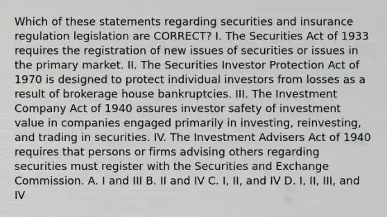 Which of these statements regarding securities and insurance regulation legislation are CORRECT? I. The Securities Act of 1933 requires the registration of new issues of securities or issues in the primary market. II. The Securities Investor Protection Act of 1970 is designed to protect individual investors from losses as a result of brokerage house bankruptcies. III. The Investment Company Act of 1940 assures investor safety of investment value in companies engaged primarily in investing, reinvesting, and trading in securities. IV. The Investment Advisers Act of 1940 requires that persons or firms advising others regarding securities must register with the Securities and Exchange Commission. A. I and III B. II and IV C. I, II, and IV D. I, II, III, and IV