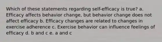 Which of these statements regarding self-efficacy is true? a. Efficacy affects behavior change, but behavior change does not affect efficacy b. Efficacy changes are related to changes in exercise adherence c. Exercise behavior can influence feelings of efficacy d. b and c e. a and c